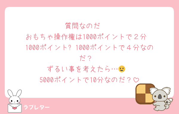 質問なのだ〜
おもちゃ操作権は1000ポイントで２分
1000ポイント➕1000ポイントで４分なのだ？
ずるい事を考えたら…🤤
5000ポイントで10分なのだ？