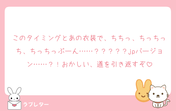 このタイミングとあの衣装で、ちちっ、ちっちっち、ちっちっぶーん……？？？？？jpバージョン……？！おかしい、道を引き返すぞ