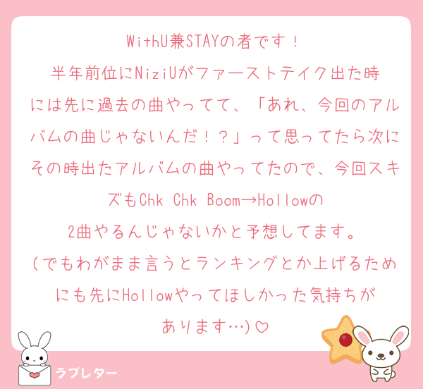 WithU兼STAYの者です！
半年前位にNiziUがファーストテイク出た時には先に過去の曲やってて、「あれ、今回のアルバムの曲じゃないんだ！？」って思ってたら次にその時出たアルバムの曲やってたので、今回スキズもChk Chk Boom→Hollowの2曲やるんじゃないかと予想してます。
(でもわがまま言うとランキングとか上げるためにも先にHollowやってほしかった気持ちがあります…)