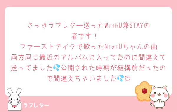さっきラブレター送ったWithU兼STAYの者です！
ファーストテイクで歌ったNiziUちゃんの曲両方同じ最近のアルバムに入ってたのに間違えて送ってました💦公開された時期が結構前だったので間違えちゃいました💦