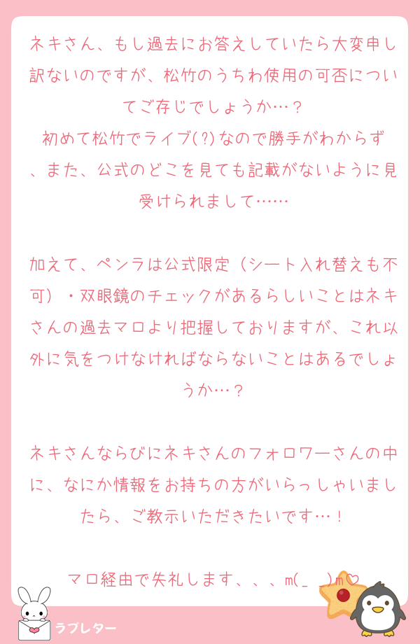 ネキさん、もし過去にお答えしていたら大変申し訳ないのですが、松竹のうちわ使用の可否についてご存じでしょうか…？
初めて松竹でライブ(?)なので勝手がわからず、また、公式のどこを見ても記載がないように見受けられまして……

加えて、ペンラは公式限定（シート入れ替えも不可）・双眼鏡のチェックがあるらしいことはネキさんの過去マロより把握しておりますが、これ以外に気をつけなければならないことはあるでしょうか…？

ネキさんならびにネキさんのフォロワーさんの中に、なにか情報をお持ちの方がいらっしゃいましたら、ご教示いただきたいです…！

マロ経由で失礼します、、、m(_ _)m