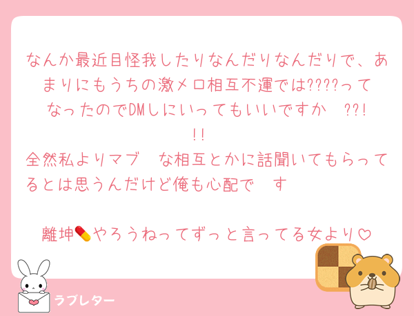なんか最近目怪我したりなんだりなんだりで、あまりにもうちの激メロ相互不運では????ってなったのでDMしにいってもいいですか〜??!!!
全然私よりマブ🫶な相互とかに話聞いてもらってるとは思うんだけど俺も心配で〜す🫵🫵🫵🫵🫵

離坤💊やろうねってずっと言ってる女より