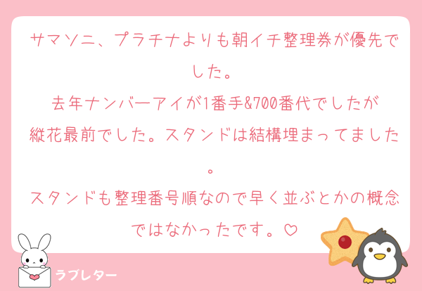 サマソニ、プラチナよりも朝イチ整理券が優先でした。
去年ナンバーアイが1番手&700番代でしたが縦花最前でした。スタンドは結構埋まってました。
スタンドも整理番号順なので早く並ぶとかの概念ではなかったです。