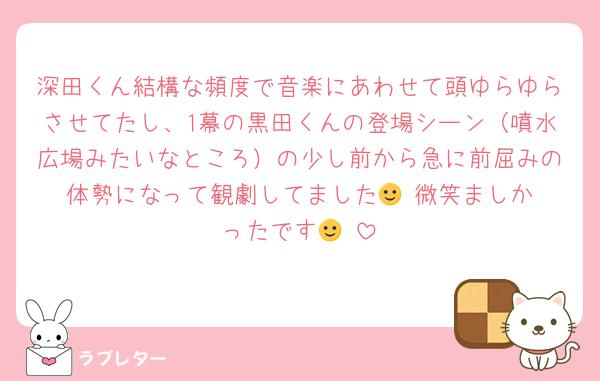 深田くん結構な頻度で音楽にあわせて頭ゆらゆらさせてたし、1幕の黒田くんの登場シーン（噴水広場みたいなところ）の少し前から急に前屈みの体勢になって観劇してました🙂‍↕️微笑ましかったです🙂‍↕️