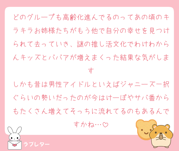 どのグループも高齢化進んでるのってあの頃のキラキラお姉様たちがもう他で自分の幸せを見つけられて去っていき、謎の推し活文化でわけわからんキッズとババアが増えまくった結果な気がします
しかも昔は男性アイドルといえばジャニーズ一択ぐらいの勢いだったのが今はけーぽやサバ番からもたくさん増えてそっちに流れてるのもあるんですかね…