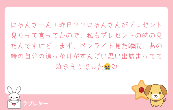 にゃんさーん！昨日？？にゃんさんがプレゼント見たって言ってたので、私もプレゼントの時の見たんですけど、まず、ペンライト見た瞬間、あの時の自分の追っかけがすんごい思い出詰まってて泣きそうでした😭