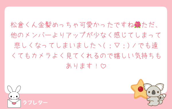松倉くん金髪めっちゃ可愛かったですね🌺ただ、他のメンバーよりアップが少なく感じてしまって悲しくなってしまいましたヽ(；▽；)ノでも遠くてもカメラよく見てくれるので嬉しい気持ちもあります！
