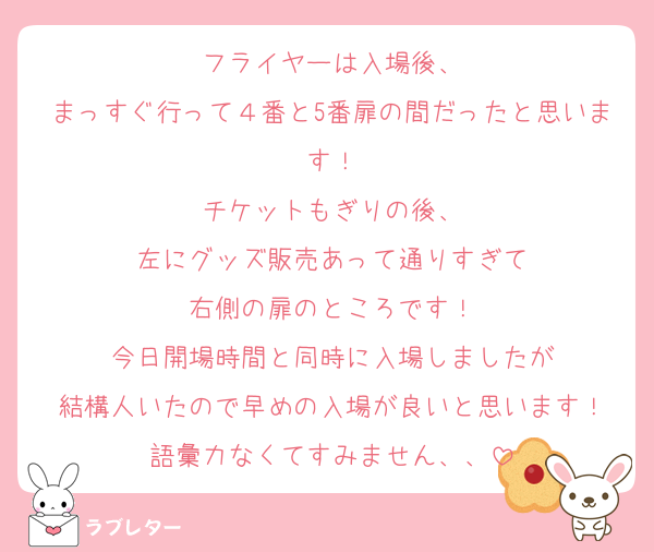 フライヤーは入場後、
まっすぐ行って４番と5番扉の間だったと思います！
チケットもぎりの後、
左にグッズ販売あって通りすぎて
右側の扉のところです！
今日開場時間と同時に入場しましたが
結構人いたので早めの入場が良いと思います！
語彙力なくてすみません、、