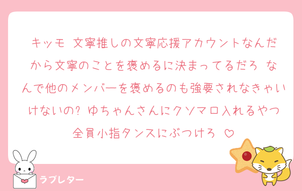 キッモ‼️文寧推しの文寧応援アカウントなんだから文寧のことを褒めるに決まってるだろ‼️なんで他のメンバーを褒めるのも強要されなきゃいけないの⁉️ゆちゃんさんにクソマロ入れるやつ全員小指タンスにぶつけろ‼️