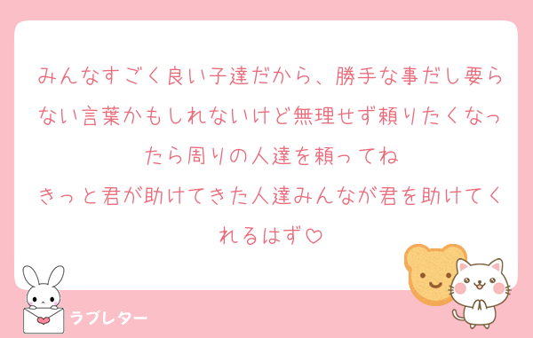 みんなすごく良い子達だから、勝手な事だし要らない言葉かもしれないけど無理せず頼りたくなったら周りの人達を頼ってね
きっと君が助けてきた人達みんなが君を助けてくれるはず