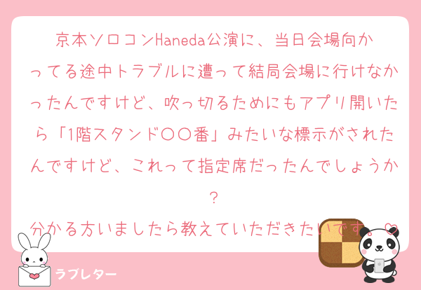 京本ソロコンHaneda公演に、当日会場向かってる途中トラブルに遭って結局会場に行けなかったんですけど、吹っ切るためにもアプリ開いたら「1階スタンド〇〇番」みたいな標示がされたんですけど、これって指定席だったんでしょうか？
分かる方いましたら教えていただきたいです。