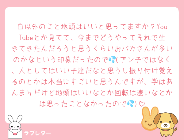 白以外のこと地頭はいいと思ってますか？YouTubeとか見てて、今までどうやってそれで生きてきたんだろうと思うくらいおバカさんが多いのかなという印象だったので💦(アンチではなく、人としてはいい子達だなと思うし振り付け覚えるのとかは本当にすごいと思うんですが、学はあんまりだけど地頭はいいなとか回転は速いなとかは思ったことなかったので💦)
