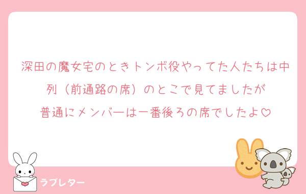 深田の魔女宅のときトンボ役やってた人たちは中列（前通路の席）のとこで見てましたが
普通にメンバーは一番後ろの席でしたよ