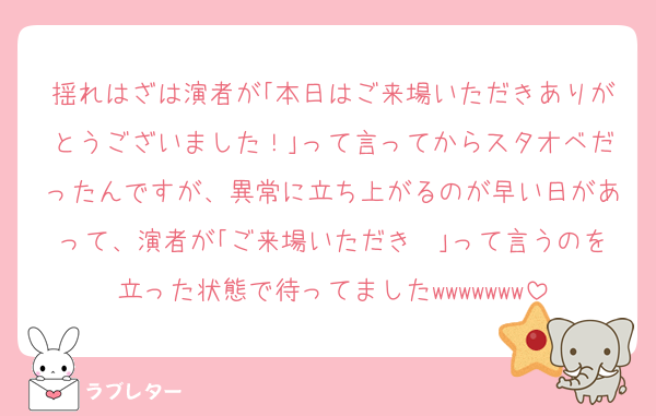 揺れはざは演者が｢本日はご来場いただきありがとうございました！｣って言ってからスタオベだったんですが、異常に立ち上がるのが早い日があって、演者が｢ご来場いただき〜｣って言うのを立った状態で待ってましたwwwwwww