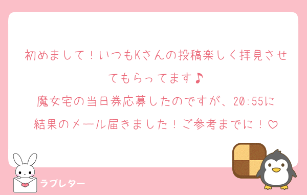初めまして！いつもKさんの投稿楽しく拝見させてもらってます♪
魔女宅の当日券応募したのですが、20:55に結果のメール届きました！ご参考までに！