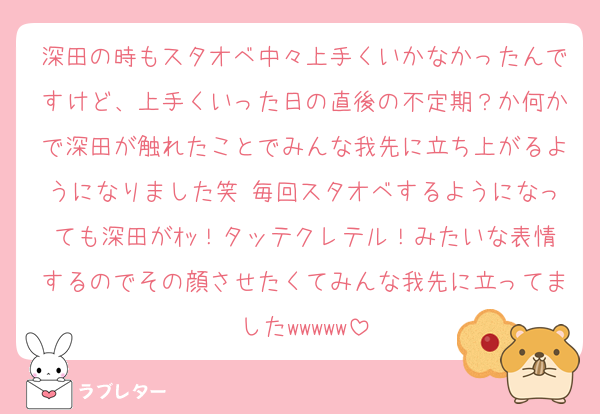 深田の時もスタオベ中々上手くいかなかったんですけど、上手くいった日の直後の不定期？か何かで深田が触れたことでみんな我先に立ち上がるようになりました笑 毎回スタオベするようになっても深田がｵｯ！タッテクレテル！みたいな表情するのでその顔させたくてみんな我先に立ってましたwwwww