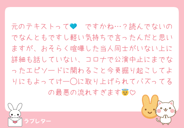 元のテキストって🩷💙ですかね…？読んでないのでなんともですし軽い気持ちで言ったんだと思いますが、おそらく喧嘩した当人同士がいない上に詳細も話していない、コロナで公演中止にまでなったエピソードに関わること今更掘り起こしてよりにもよってけー◯に取り上げられてバズってるの最悪の流れすぎます😇