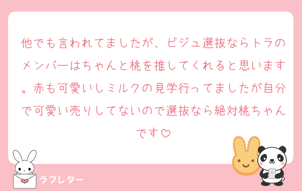 他でも言われてましたが、ビジュ選抜ならトラのメンバーはちゃんと桃を推してくれると思います。赤も可愛いしミルクの見学行ってましたが自分で可愛い売りしてないので選抜なら絶対桃ちゃんです