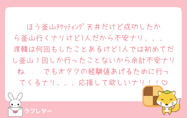 ほう釜山ﾁｹｯﾃｨﾝｸﾞ天井だけど成功したから釜山行くナリけど1人だから不安ナリ、、、
渡韓は何回もしたことあるけど1人では初めてだし釜山１回しか行ったことないから余計不安ナリね...🥺でもオタクの経験値あげるために行ってくるナリ、、、応援して欲しいナリ！！