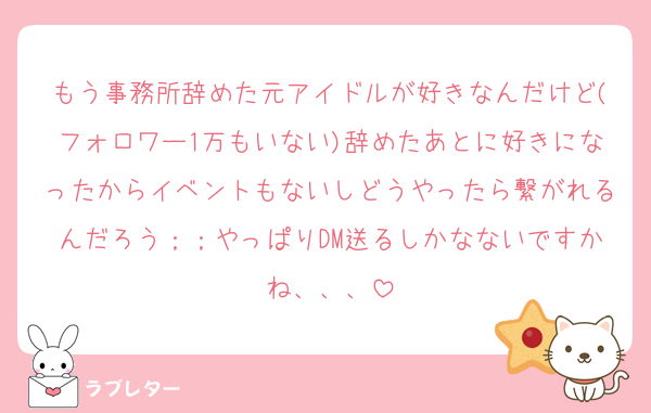 もう事務所辞めた元アイドルが好きなんだけど(フォロワー1万もいない)辞めたあとに好きになったからイベントもないしどうやったら繋がれるんだろう；；やっぱりDM送るしかなないですかね、、、
