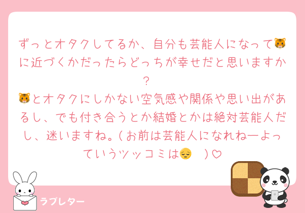 ずっとオタクしてるか、自分も芸能人になって🐯に近づくかだったらどっちが幸せだと思いますか？
🐯とオタクにしかない空気感や関係や思い出があるし、でも付き合うとか結婚とかは絶対芸能人だし、迷いますね。(お前は芸能人になれねーよっていうツッコミは🤫😔)