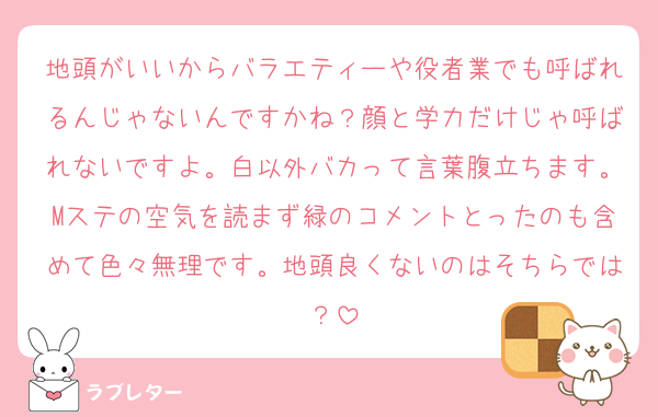 地頭がいいからバラエティーや役者業でも呼ばれるんじゃないんですかね？顔と学力だけじゃ呼ばれないですよ。白以外バカって言葉腹立ちます。Mステの空気を読まず緑のコメントとったのも含めて色々無理です。地頭良くないのはそちらでは？