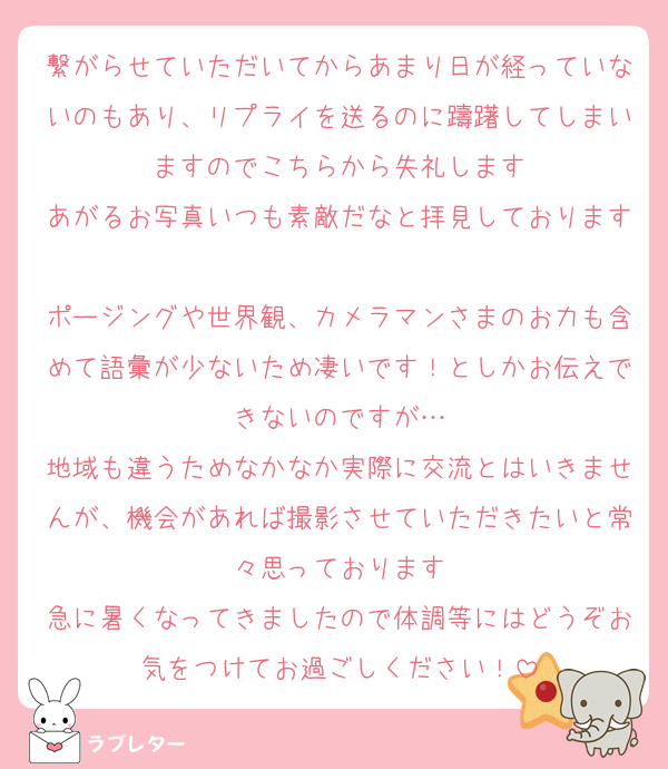 繋がらせていただいてからあまり日が経っていないのもあり、リプライを送るのに躊躇してしまいますのでこちらから失礼します
あがるお写真いつも素敵だなと拝見しております
ポージングや世界観、カメラマンさまのお力も含めて語彙が少ないため凄いです！としかお伝えできないのですが…
地域も違うためなかなか実際に交流とはいきませんが、機会があれば撮影させていただきたいと常々思っております
急に暑くなってきましたので体調等にはどうぞお気をつけてお過ごしください！