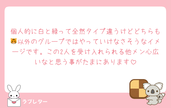 個人的に白と緑って全然タイプ違うけどどちらも🐯以外のグループではやっていけなさそうなイメージです。この2人を受け入れられる他メン心広いなと思う事がたまにあります