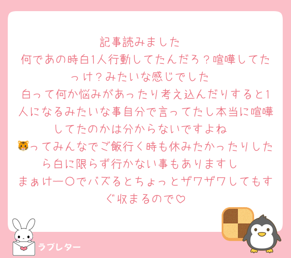 記事読みました
何であの時白1人行動してたんだろ？喧嘩してたっけ？みたいな感じでした
白って何か悩みがあったり考え込んだりすると1人になるみたいな事自分で言ってたし本当に喧嘩してたのかは分からないですよね
🐯ってみんなでご飯行く時も休みたかったりしたら白に限らず行かない事もありますし
まぁけー〇でバズるとちょっとザワザワしてもすぐ収まるので
