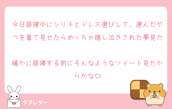 今日昼寝中にシリキとドレス選びして、選んだやつを着て見せたらめっちゃ嬉し泣きされた夢見た
確かに昼寝する前にそんなようなツイート見たからかな