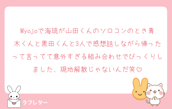 Myojoで海琉が山田くんのソロコンのとき青木くんと黒田くんと3人で感想話しながら帰ったって言ってて意外すぎる組み合わせでびっくりしました、現地解散じゃないんだ笑