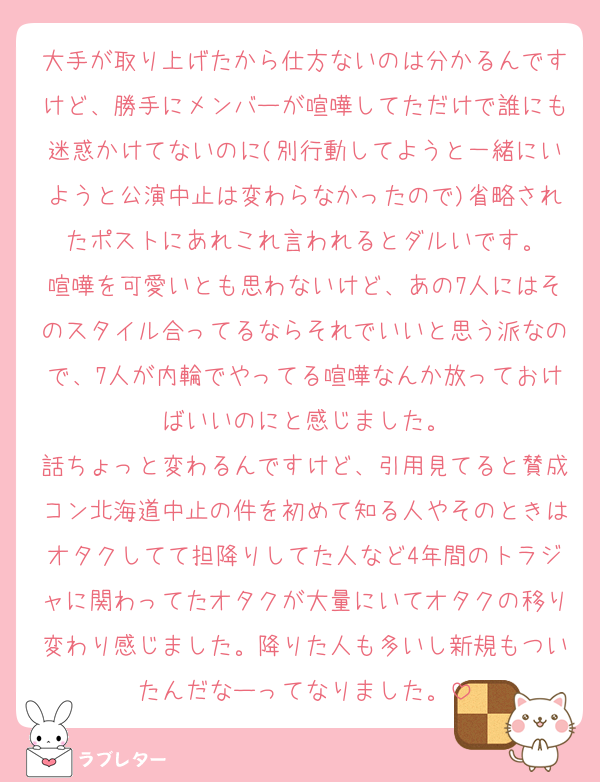 大手が取り上げたから仕方ないのは分かるんですけど、勝手にメンバーが喧嘩してただけで誰にも迷惑かけてないのに(別行動してようと一緒にいようと公演中止は変わらなかったので)省略されたポストにあれこれ言われるとダルいです。
喧嘩を可愛いとも思わないけど、あの7人にはそのスタイル合ってるならそれでいいと思う派なので、7人が内輪でやってる喧嘩なんか放っておけばいいのにと感じました。
話ちょっと変わるんですけど、引用見てると賛成コン北海道中止の件を初めて知る人やそのときはオタクしてて担降りしてた人など4年間のトラジャに関わってたオタクが大量にいてオタクの移り変わり感じました。降りた人も多いし新規もついたんだなーってなりました。