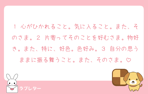 １ 心がひかれること。気に入ること。また、そのさま。２ 片寄ってそのことを好むさま。物好き。また、特に、好色。色好み。３ 自分の思うままに振る舞うこと。また、そのさま。
