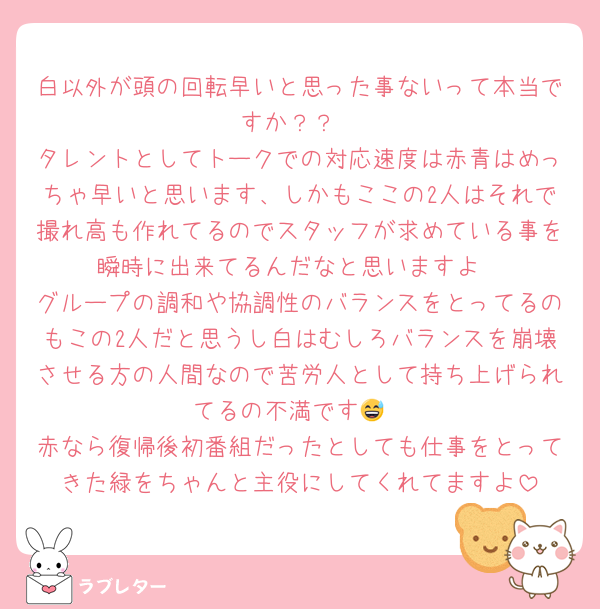 白以外が頭の回転早いと思った事ないって本当ですか？？
タレントとしてトークでの対応速度は赤青はめっちゃ早いと思います、しかもここの2人はそれで撮れ高も作れてるのでスタッフが求めている事を瞬時に出来てるんだなと思いますよ
グループの調和や協調性のバランスをとってるのもこの2人だと思うし白はむしろバランスを崩壊させる方の人間なので苦労人として持ち上げられてるの不満です😅
赤なら復帰後初番組だったとしても仕事をとってきた緑をちゃんと主役にしてくれてますよ