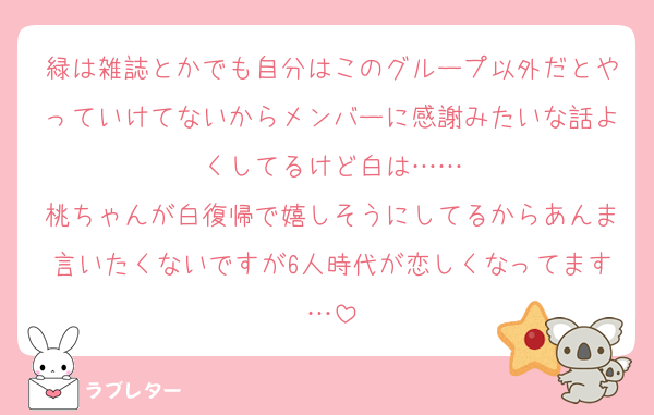緑は雑誌とかでも自分はこのグループ以外だとやっていけてないからメンバーに感謝みたいな話よくしてるけど白は……
桃ちゃんが白復帰で嬉しそうにしてるからあんま言いたくないですが6人時代が恋しくなってます…