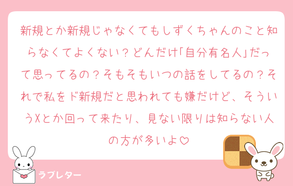 新規とか新規じゃなくてもしずくちゃんのこと知らなくてよくない？どんだけ｢自分有名人｣だって思ってるの？そもそもいつの話をしてるの？それで私をド新規だと思われても嫌だけど、そういうXとか回って来たり、見ない限りは知らない人の方が多いよ