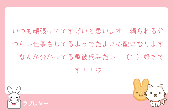 いつも頑張っててすごいと思います！頼られる分つらい仕事もしてるようでたまに心配になります…なんか分かってる風彼氏みたい！（？）好きです！！