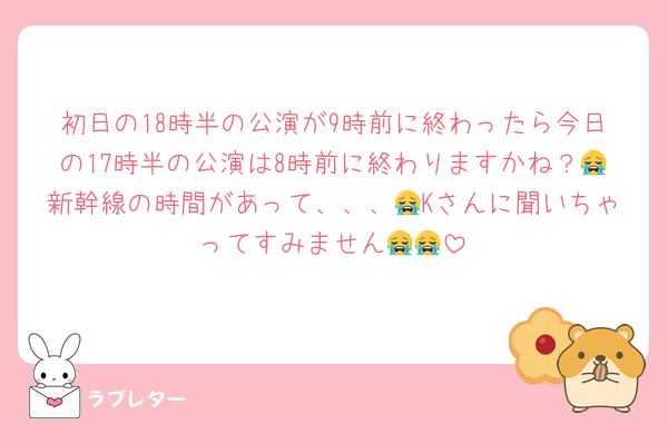 初日の18時半の公演が9時前に終わったら今日の17時半の公演は8時前に終わりますかね？😭新幹線の時間があって、、、😭Kさんに聞いちゃってすみません😭😭