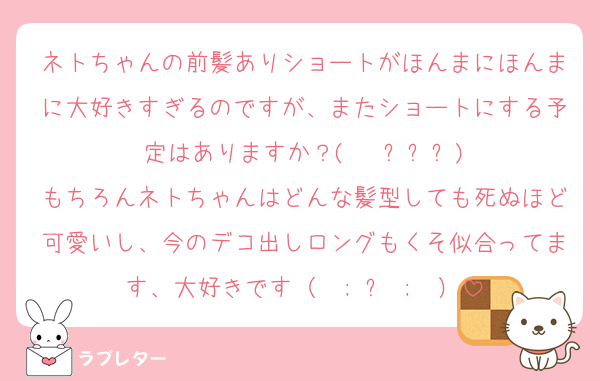 ネトちゃんの前髪ありショートがほんまにほんまに大好きすぎるのですが、またショートにする予定はありますか？(   ߹ㅁ߹)
もちろんネトちゃんはどんな髪型しても死ぬほど可愛いし、今のデコ出しロングもくそ似合ってます、大好きです（  ; ᴗ ;  ）