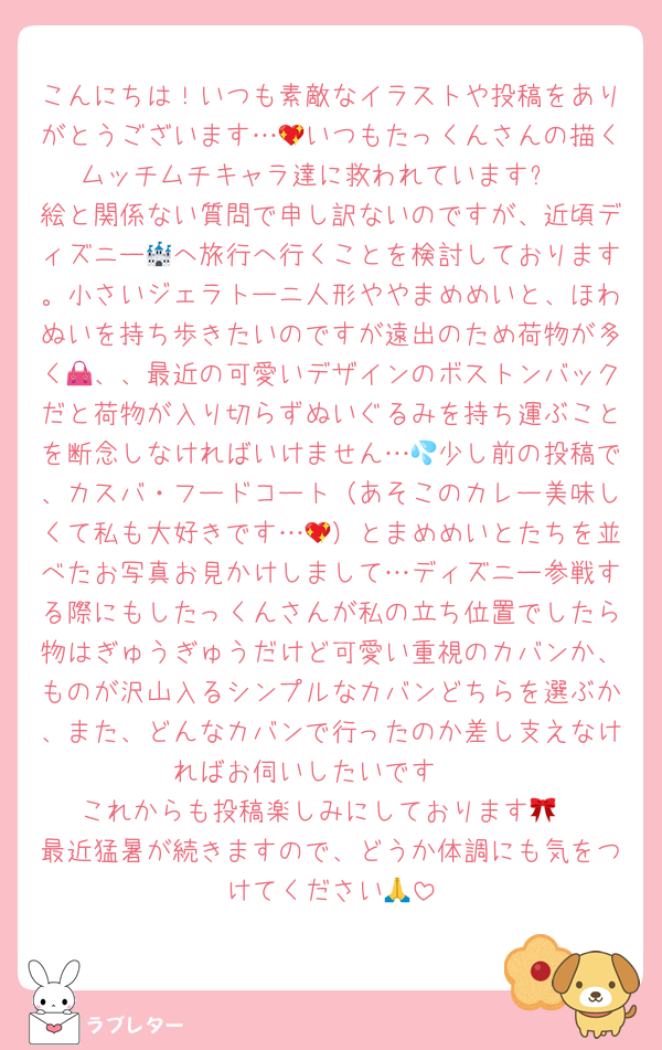 こんにちは！いつも素敵なイラストや投稿をありがとうございます…💖いつもたっくんさんの描くムッチムチキャラ達に救われています✨️
絵と関係ない質問で申し訳ないのですが、近頃ディズニー🏰へ旅行へ行くことを検討しております。小さいジェラトーニ人形ややまめめいと、ほわぬいを持ち歩きたいのですが遠出のため荷物が多く👜、、最近の可愛いデザインのボストンバックだと荷物が入り切らずぬいぐるみを持ち運ぶことを断念しなければいけません…💦少し前の投稿で、カスバ・フードコート（あそこのカレー美味しくて私も大好きです…💖）とまめめいとたちを並べたお写真お見かけしまして…ディズニー参戦する際にもしたっくんさんが私の立ち位置でしたら物はぎゅうぎゅうだけど可愛い重視のカバンか、ものが沢山入るシンプルなカバンどちらを選ぶか、また、どんなカバンで行ったのか差し支えなければお伺いしたいです🥺
これからも投稿楽しみにしております🎀
最近猛暑が続きますので、どうか体調にも気をつけてください🙏