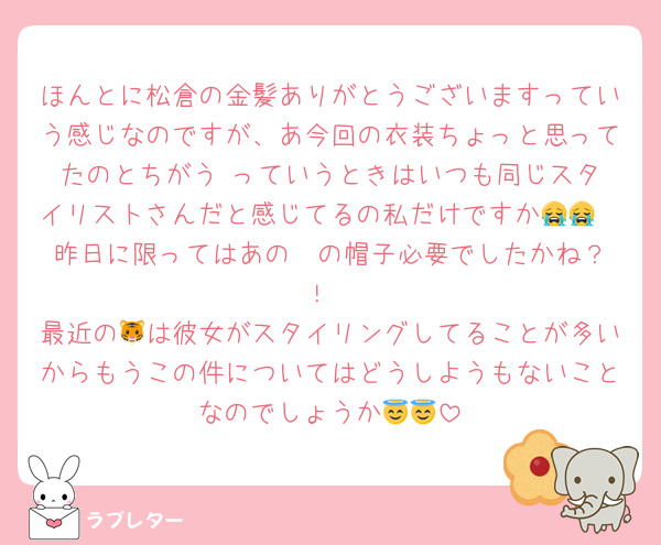 ほんとに松倉の金髪ありがとうございますっていう感じなのですが、あ今回の衣装ちょっと思ってたのとちがう‼️っていうときはいつも同じスタイリストさんだと感じてるの私だけですか😭😭
昨日に限ってはあの❤️の帽子必要でしたかね？！‪
最近の🐯は彼女がスタイリングしてることが多いからもうこの件についてはどうしようもないことなのでしょうか😇😇