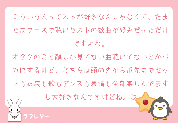 こういう人ってストが好きなんじゃなくて、たまたまフェスで聴いたストの数曲が好みだっただけですよね。
オタクのこと顔しか見てない曲聴いてないとかバカにするけど、こちらは頭の先から爪先までセットも衣装も歌もダンスも表情も全部楽しんでますし大好きなんですけどね。
