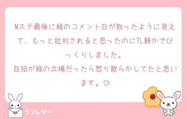 Mステ最後に緑のコメント白が取ったように見えて、もっと批判されると思ったのにTL静かでびっくりしました。
自担が緑の立場だったら怒り散らかしてたと思います。