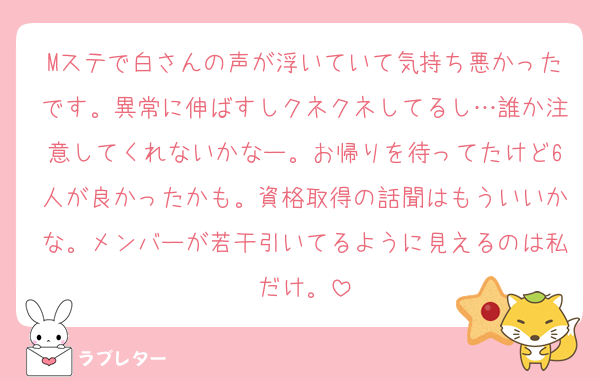 Mステで白さんの声が浮いていて気持ち悪かったです。異常に伸ばすしクネクネしてるし…誰か注意してくれないかなー。お帰りを待ってたけど6人が良かったかも。資格取得の話聞はもういいかな。メンバーが若干引いてるように見えるのは私だけ。