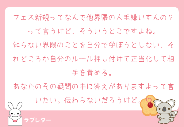 フェス新規ってなんで他界隈の人毛嫌いすんの？って言うけど、そういうとこですよね。
知らない界隈のことを自分で学ぼうとしない、それどころか自分のルール押し付けて正当化して相手を責める。
あなたのその疑問の中に答えがありますよって言いたい。伝わらないだろうけど。