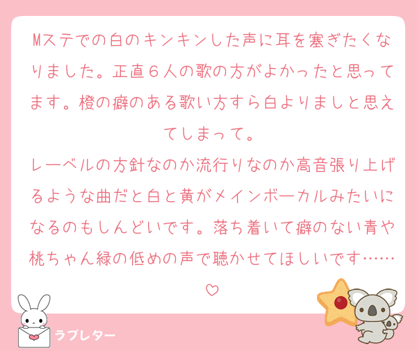 Mステでの白のキンキンした声に耳を塞ぎたくなりました。正直６人の歌の方がよかったと思ってます。橙の癖のある歌い方すら白よりましと思えてしまって。
レーベルの方針なのか流行りなのか高音張り上げるような曲だと白と黄がメインボーカルみたいになるのもしんどいです。落ち着いて癖のない青や桃ちゃん緑の低めの声で聴かせてほしいです……
