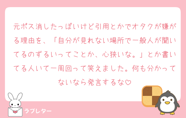元ポス消したっぽいけど引用とかでオタクが嫌がる理由を、「自分が見れない場所で一般人が聞いてるのずるいってことか、心狭いな。」とか書いてる人いて一周回って笑えました。何も分かってないなら発言するな