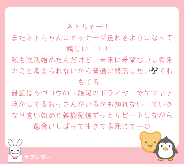 ネトちゃー！
またネトちゃんにメッセージ送れるようになって嬉しい！！！
私も就活始めたんだけど、未来に希望ないし将来のこと考えられないから普通に終活したい🎶ておもてる
最近はうづコウの「銭湯のドライヤーでケツアナ乾かしてるおっさんがいるかも知れない」ていきなり言い始めた雑談配信ずっとリピートしながら歯食いしばって生きてる死にてー