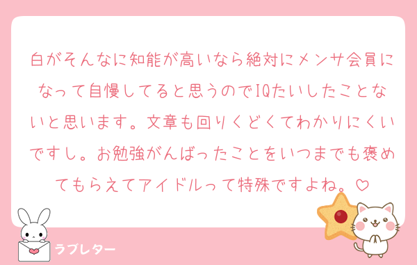白がそんなに知能が高いなら絶対にメンサ会員になって自慢してると思うのでIQたいしたことないと思います。文章も回りくどくてわかりにくいですし。お勉強がんばったことをいつまでも褒めてもらえてアイドルって特殊ですよね。