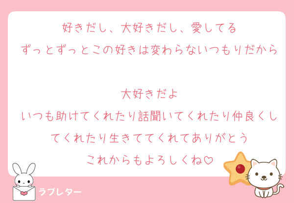 好きだし、大好きだし、愛してる
ずっとずっとこの好きは変わらないつもりだから
大好きだよ
いつも助けてくれたり話聞いてくれたり仲良くしてくれたり生きててくれてありがとう
これからもよろしくね